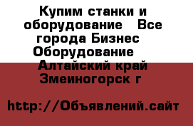 Купим станки и оборудование - Все города Бизнес » Оборудование   . Алтайский край,Змеиногорск г.